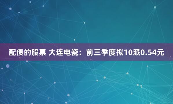 配债的股票 大连电瓷：前三季度拟10派0.54元