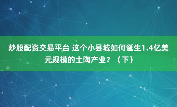 炒股配资交易平台 这个小县城如何诞生1.4亿美元规模的土陶产业？（下）