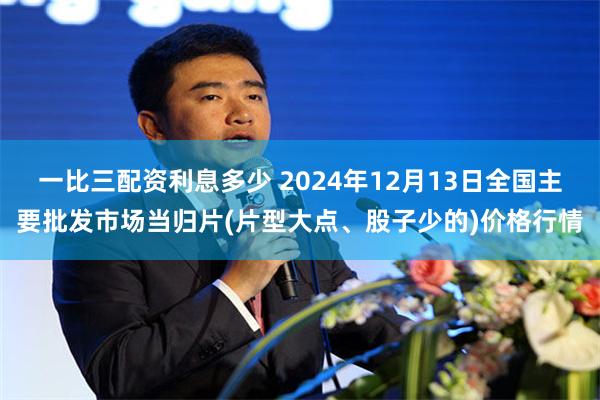 一比三配资利息多少 2024年12月13日全国主要批发市场当归片(片型大点、股子少的)价格行情