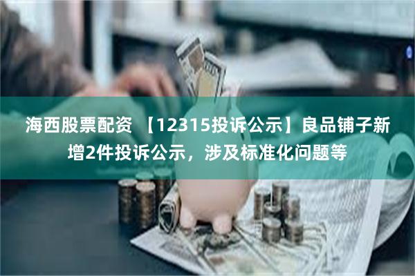 海西股票配资 【12315投诉公示】良品铺子新增2件投诉公示，涉及标准化问题等