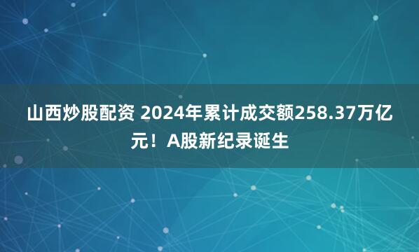 山西炒股配资 2024年累计成交额258.37万亿元！A股新纪录诞生