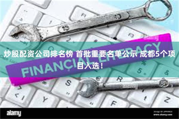 炒股配资公司排名榜 首批重要名单公示 成都5个项目入选！