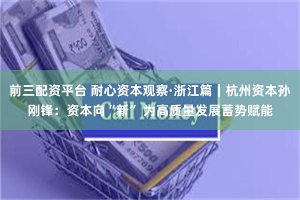 前三配资平台 耐心资本观察·浙江篇｜杭州资本孙刚锋：资本向“新” 为高质量发展蓄势赋能