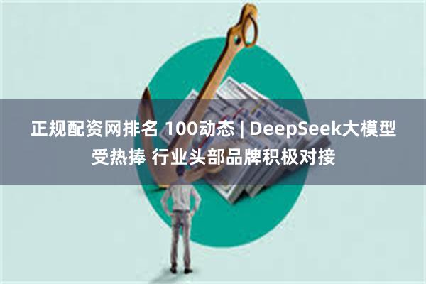 正规配资网排名 100动态 | DeepSeek大模型受热捧 行业头部品牌积极对接