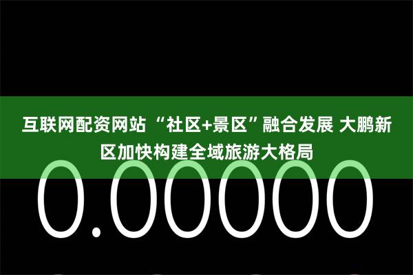 互联网配资网站 “社区+景区”融合发展 大鹏新区加快构建全域旅游大格局