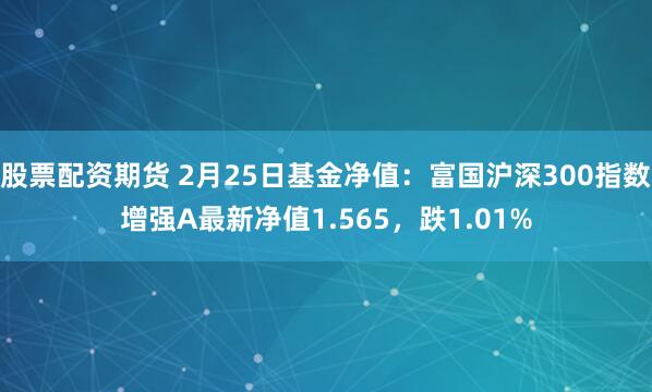 股票配资期货 2月25日基金净值：富国沪深300指数增强A最新净值1.565，跌1.01%