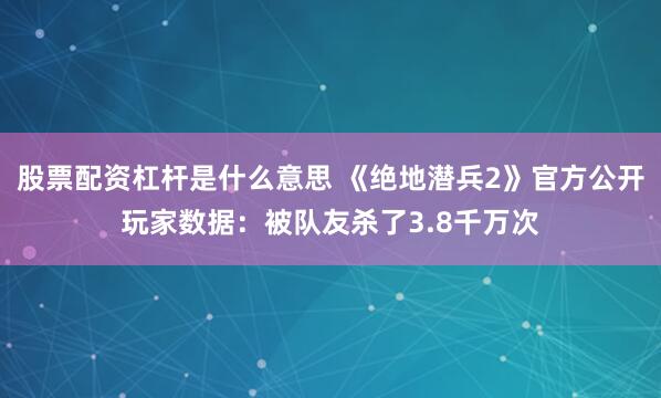 股票配资杠杆是什么意思 《绝地潜兵2》官方公开玩家数据：被队友杀了3.8千万次