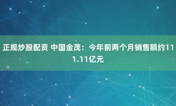 正规炒股配资 中国金茂：今年前两个月销售额约111.11亿元