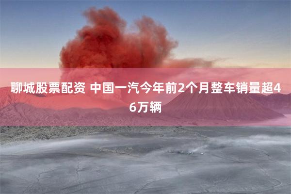 聊城股票配资 中国一汽今年前2个月整车销量超46万辆