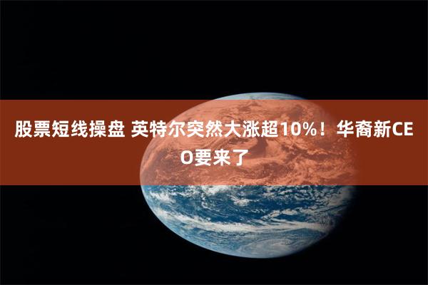 股票短线操盘 英特尔突然大涨超10%！华裔新CEO要来了